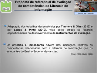 Proposta de referencial de avaliação de competências de Literacia de Informação Adaptação dos trabalhos desenvolvidos por  Timmers & Glas (2010)  e por  Lopes & Pinto (2010) , visto estes artigos se focarem especificamente no desenvolvimento de  instrumentos de avaliação . Os  critérios e indicadores  advêm das indicações relativas às competências relacionadas com a Literacia de Informação que os estudantes do Ensino Superior deviam ter. (Figari, 1996; Hadji, 1994) Segunda fase – Avaliação 