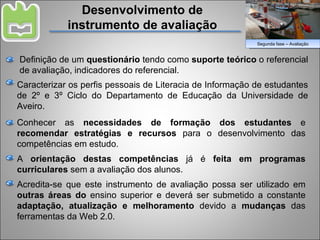 Segunda fase – Avaliação Caracterizar os perfis pessoais de Literacia de Informação de estudantes de 2º e 3º Ciclo do Departamento de Educação da Universidade de Aveiro. Desenvolvimento de instrumento de avaliação Definição de um  questionário  tendo como  suporte teórico  o referencial de avaliação, indicadores do referencial. Conhecer as  necessidades de formação dos estudantes  e  recomendar estratégias e recursos  para o desenvolvimento das competências em estudo. A  orientação destas competências  já é  feita em programas curriculares  sem a avaliação dos alunos. Acredita-se que este instrumento de avaliação possa ser utilizado em  outras áreas do  ensino superior e deverá ser submetido a constante  adaptação, atualização e melhoramento  devido a  mudanças  das ferramentas da Web 2.0. 