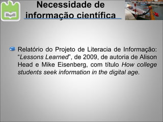 Necessidade de informação científica Relatório do Projeto de Literacia de Informação: “ Lessons Learned ”, de 2009, de autoria de Alison Head e Mike Eisenberg, com título  How college students seek information in the digital age. 