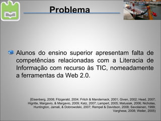 Problema Alunos do ensino superior apresentam falta de competências relacionadas com a Literacia de Informação com recurso às TIC, nomeadamente a ferramentas da Web 2.0. ( Eisenberg, 2008; Fitzgerald, 2004; Fritch & Mandernack, 2001; Given, 2002; Head, 2007; Higntte, Margavio, & Margavio, 2009; Katz, 2007; Lampert, 2005; Matusiak, 2006; Nicholas, Huntington, Jamali, & Dobrowolski, 2007; Rempel & Davidson, 2008; Savolainen, 1999; Varghese, 2008; Weiler, 2005) 