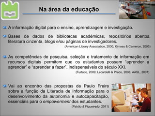 Na área da educação A informação digital para o ensino, aprendizagem e investigação. Bases de dados de bibliotecas académicas, repositórios abertos, literatura cinzenta, blogs e/ou páginas de investigadores. (American Library Association, 2000; Kimsey & Cameron, 2005) As competências de pesquisa, seleção e tratamento de informação em recursos digitais permitem que os estudantes possam “aprender a aprender” e “aprender a fazer”, indispensáveis do século XXI. (Furtado, 2009; Lecardelli & Prado, 2006; AASL, 2007) Vai ao encontro das propostas de Paulo Freire sobre a função da Literacia de Informação para o desenvolvimento da autonomia e autocapacitação, essenciais para o  empowerment  dos estudantes. (Patrão & Figueiredo, 2011) 