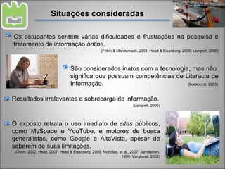 Situações consideradas Resultados irrelevantes e sobrecarga de informação. (Lampert, 2005) Os estudantes sentem várias dificuldades e frustrações na pesquisa e tratamento de informação  online. (Fritch & Mandernack, 2001; Head & Eisenberg, 2009; Lampert, 2005) São considerados inatos com a tecnologia, mas não  significa que possuam competências de Literacia de Informação.  (Boekhorst, 2003) O exposto retrata o uso imediato de  sites  públicos, como MySpace e YouTube, e motores de busca generalistas, como Google e AltaVista, apesar de saberem de suas limitações. (Given, 2002; Head, 2007; Head & Eisenberg, 2009; Nicholas, et al., 2007; Savolainen, 1999; Varghese, 2008) 