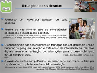 Situações consideradas Formação por  workshops  pontuais de cariz genérico. A avaliação destas competências, na maior parte das vezes, é feita por inquéritos sem explicitar o referencial de avaliação. (Buchanan, et al., 2002; Given, 2002; Head, 2007; Head & Eisenberg, 2009; Kari & Savolainen, 2007; Lopes & Pinto, 2010; Lwehabura, 2008; Matusiak, 2006; Rempel & Davidson, 2008; Savolainen, 1999) Podem ou não remeter para as competências necessárias à investigação científica. (Buchanan, et al., 2002; Bundy, 2004; Eisenberg, 2008; Lwehabura & Stilwell, 2008; Lwehabura, 2008; Rempel & Davidson, 2008; Shiao-Feng, 2010; Teruel & Garcia, 2007) O conhecimento das necessidades de formação dos estudantes do Ensino Superior na pesquisa, seleção e tratamento de informação em recursos digitais permite a realização de orientações para o desenvolvimento destas competências.  (Head & Eisenberg, 2009; Nicholas et. al., 2007) 