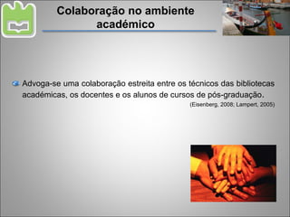 Colaboração no ambiente académico Advoga-se uma colaboração estreita entre os técnicos das bibliotecas académicas, os docentes e os alunos de cursos de pós-graduação . (Eisenberg, 2008; Lampert, 2005) 