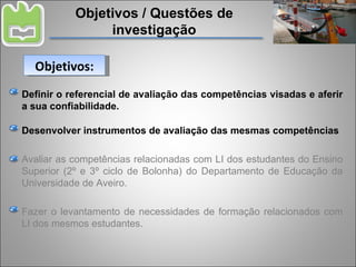 Objetivos / Questões de investigação Definir o referencial de avaliação das competências visadas e aferir a sua confiabilidade. Desenvolver instrumentos de avaliação das mesmas competências Avaliar as competências relacionadas com LI dos estudantes do Ensino Superior (2º e 3º ciclo de Bolonha) do Departamento de Educação da Universidade de Aveiro. Fazer o levantamento de necessidades de formação relacionados com LI dos mesmos estudantes. Objetivos: 