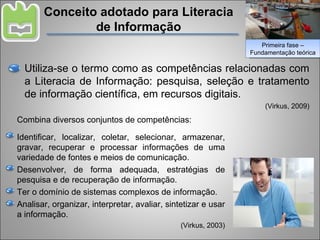 Conceito adotado para Literacia de Informação Utiliza-se o termo como as competências relacionadas com a Literacia de Informação: pesquisa, seleção e tratamento de informação científica, em recursos digitais. (Virkus, 2009) Combina diversos conjuntos de competências: Identificar, localizar, coletar, selecionar, armazenar, gravar, recuperar e processar informações de uma variedade de fontes e meios de comunicação. Desenvolver, de forma adequada, estratégias de pesquisa e de recuperação de informação. Ter o domínio de sistemas complexos de informação. Analisar, organizar, interpretar, avaliar, sintetizar e usar a informação.  (Virkus, 2003) Primeira fase – Fundamentação teórica 