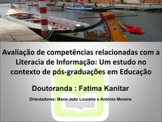 Avaliação de competências relacionadas com a Literacia de Informação: Um estudo no contexto de pós-graduações em Educação Doutoranda : Fatima Kanitar Orientadores: Maria João Loureiro e António Moreira 
