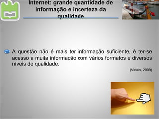 Internet: grande quantidade de informação e incerteza da qualidade A questão não é mais ter informação suficiente, é ter-se acesso a muita informação com vários formatos e diversos níveis de qualidade. (Virkus, 2009) 