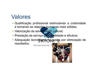 Valores
Qualificação profissional estimulando a criatividade
e tornando as relações humanas mais sólidas;
Valorização da adversidade cultural;
Prestação de serviço com qualidade e eficácia;Prestação de serviço com qualidade e eficácia;
Adequação tecnológica na busca por otimização de
resultados;
 