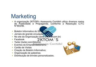 Marketing
A organização 2KTOM’s Assessoria Contábil utiliza diversos meios
de Publicidade e Propaganda. Conforme a Resolução C.F.C
N°803/96.
Boletim Informativo do SESCON
Jornais de grande circulação;Jornais de grande circulação;
No site da Organização (www.2ktoms.com.br)
Facebook
Twiter (twiter.com/2ktoms)
Eventos de Empreendedorismo
Cartão de Visitas
Criação de Boletim Informativo;
Organização de palestras;
Distribuição de brindes personalizados.
 