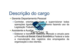 Descrição do cargo
Gerente Departamento Pessoal
Controlar, orientar, atualizar e supervisionar todas
operações ligadas ao departamento fazendo uso da
Legislação Trabalhista.Legislação Trabalhista.
Assistente e Auxiliar
Elaborar e transmitir relatórios mensais e anuais para
a Previdência Social, Caixa Econômica Federal e toda
a manutenção dos registros dos empregados da
organização e dos clientes.
 