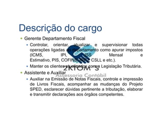 Descrição do cargo
Gerente Departamento Fiscal
Controlar, orientar, atualizar e supervisionar todas
operações ligadas ao departamento como apurar impostos
(ICMS, IPI, ISS Mensal e
Estimativo, PIS, COFINS, IRPJ, CSLL e etc.).
Manter os clientes atualizados com a Legislação Tributária.
Assistente e Auxiliar
Auxiliar na Emissão de Notas Fiscais, controle e impressão
de Livros Fiscais, acompanhar as mudanças do Projeto
SPED, esclarecer dúvidas pertinente a tributação, elaborar
e transmitir declarações aos órgãos competentes.
 