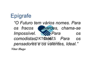 Epígrafe
“O Futuro tem vários nomes. Para
os fracos covardes, chama-se
Impossível. Para osImpossível. Para os
comodistas, Inútil. Para os
pensadores e os valentes, Ideal.”
Vitor Hugo
 
