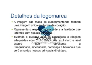 Detalhes da logomarca
A imagem das mãos se cumprimentando formam
uma imagem única em forma de coração.
Representa o respeito, a amizade e a lealdade que
teremos com nossos parceiros.teremos com nossos parceiros.
Tivemos o cuidado com as sensações e reações
adequadas com o uso das cores azul claro e azul
escuro que representa a
tranquilidade, sinceridade, confiança e harmonia que
será uma das nossas principais diretrizes.
 