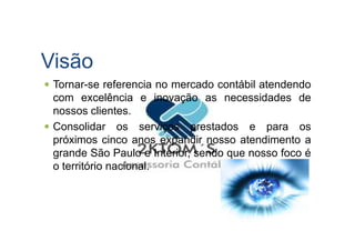Visão
Tornar-se referencia no mercado contábil atendendo
com excelência e inovação as necessidades de
nossos clientes.
Consolidar os serviços prestados e para osConsolidar os serviços prestados e para os
próximos cinco anos expandir nosso atendimento a
grande São Paulo e Interior, sendo que nosso foco é
o território nacional.
 