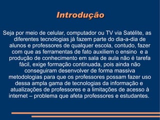 Introdução Seja por meio de celular, computador ou TV via Satélite, as diferentes tecnologias já fazem parte do dia-a-dia de alunos e professores de qualquer escola, contudo, fazer com que as ferramentas de fato auxiliem o ensino  e a produção de conhecimento em sala de aula não é tarefa fácil, exige formação continuada, pois ainda não conseguiram desenvolver de forma massiva metodologias para que os professores possam fazer uso dessa ampla gama de tecnologias da informação e  atualizações de professores e a limitações de acesso à internet – problema que afeta professores e estudantes.  
