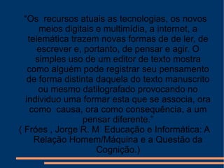 “ Os  recursos atuais as tecnologias, os novos meios digitais e multimídia, a internet, a telemática trazem novas formas de de ler, de escrever e, portanto, de pensar e agir. O simples uso de um editor de texto mostra como alguém pode registrar seu pensamento de forma distinta daquela do texto manuscrito ou mesmo datilografado provocando no individuo uma formar esta que se associa, ora como  causa, ora como consequência, a um pensar diferente.” ( Fróes , Jorge R. M  Educação e Informática: A Relação Homem/Máquina e a Questão da Cognição.) 