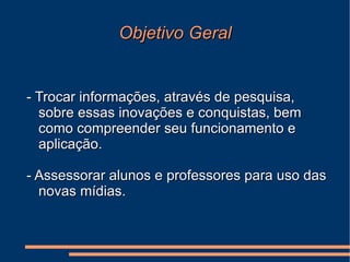 Objetivo Geral - Trocar informações, através de pesquisa, sobre essas inovações e conquistas, bem como compreender seu funcionamento e aplicação. - Assessorar alunos e professores para uso das  novas mídias. 