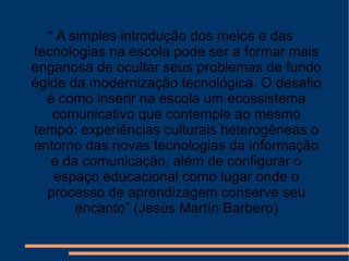 “  A simples introdução dos meios e das tecnologias na escola pode ser a formar mais enganosa de ocultar seus problemas de fundo égide da modernização tecnológica. O desafio é como inserir na escola um ecossistema comunicativo que contemple ao mesmo tempo: experiências culturais heterogêneas o entorno das novas tecnologias da informação e da comunicação, além de configurar o espaço educacional como lugar onde o processo de aprendizagem conserve seu encanto” (Jesús Martín Barbero) 