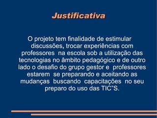 Justificativa O projeto tem finalidade de estimular discussões ,  trocar experiências com professores  na escola sob a utilização das tecnologias no âmbito pedagógico e de outro lado o desafio do grupo gestor e  professores estarem  se preparando e aceitando as mudanças  buscando  capacitações  no seu preparo do uso das TIC”S. 