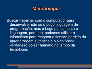 Metodologia Buscar trabalhar com o computador para desenvolver não só o Logo linguagem de programação, mas o Logo pensamento e linguagem, portanto, podemos utilizar a informática para resgatar o sentido perdido da aprendizagem autêntica e o significado verdadeiro do ser humano no tempo da tecnologia. 