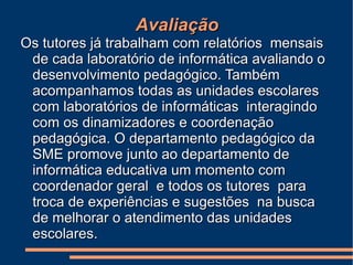Avaliação Os tutores já trabalham com relatórios  mensais de cada laboratório de informática avaliando o desenvolvimento pedagógico. Também acompanhamos todas as unidades escolares com laboratórios de informáticas  interagindo com os dinamizadores e coordenação pedagógica. O departamento pedagógico da SME promove junto ao departamento de informática educativa um momento com coordenador geral  e todos os tutores  para troca de experiências e sugestões  na busca de melhorar o atendimento das unidades escolares. 