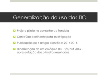 Generalização do uso das TIC
 Projeto piloto no concelho de Tondela
 Conteúdo pertinente para investigação
 Publicação de 4 artigos científicos 2014-2016
 Dinamização de um colóquio TIC - set/out 2015 –
apresentação dos primeiros resultados
 