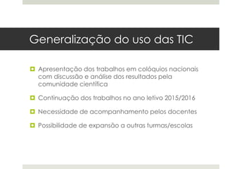 Generalização do uso das TIC
 Apresentação dos trabalhos em colóquios nacionais
com discussão e análise dos resultados pela
comunidade científica
 Continuação dos trabalhos no ano letivo 2015/2016
 Necessidade de acompanhamento pelos docentes
 Possibilidade de expansão a outras turmas/escolas
 