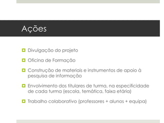 Ações
 Divulgação do projeto
 Oficina de Formação
 Construção de materiais e instrumentos de apoio à
pesquisa de informação
 Envolvimento dos titulares de turma, na especificidade
de cada turma (escola, temática, faixa etária)
 Trabalho colaborativo (professores + alunos + equipa)
 
