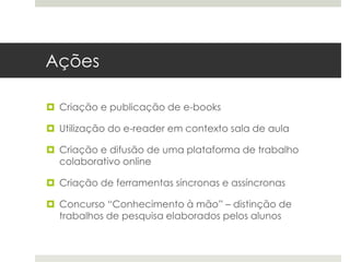 Ações
 Criação e publicação de e-books
 Utilização do e-reader em contexto sala de aula
 Criação e difusão de uma plataforma de trabalho
colaborativo online
 Criação de ferramentas síncronas e assíncronas
 Concurso “Conhecimento à mão” – distinção de
trabalhos de pesquisa elaborados pelos alunos
 