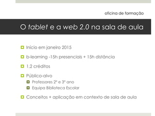 O tablet e a web 2.0 na sala de aula
 Início em janeiro 2015
 b-learning -15h presenciais + 15h distância
 1,2 créditos
 Público-alvo
 Professores 2º e 3º ano
 Equipa Biblioteca Escolar
 Conceitos + aplicação em contexto de sala de aula
oficina de formação
 