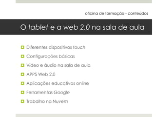 O tablet e a web 2.0 na sala de aula
 Diferentes dispositivos touch
 Configurações básicas
 Vídeo e áudio na sala de aula
 APPS Web 2.0
 Aplicações educativas online
 Ferramentas Google
 Trabalho na Nuvem
oficina de formação - conteúdos
 
