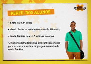 • Entre 15 e 24 anos;
• Matriculados na escola (menores de 18 anos);
• Renda familiar de até 2 salários mínimos;
• Jovens trabalhadores que queiram capacitação
para buscar um melhor emprego e aumento da
renda familiar.
PERFIL DOS ALUNOS
 