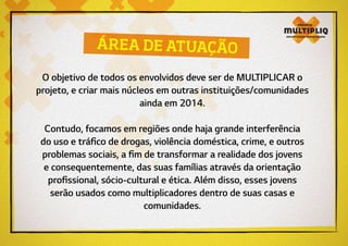 O objetivo de todos os envolvidos deve ser de MULTIPLICAR o
projeto, e criar mais núcleos em outras instituições/comunidades
ainda em 2014.
Contudo, focamos em regiões onde haja grande interferência
do uso e tráfico de drogas, violência doméstica, crime, e outros
problemas sociais, a fim de transformar a realidade dos jovens
e consequentemente, das suas famílias através da orientação
profissional, sócio-cultural e ética. Além disso, esses jovens
serão usados como multiplicadores dentro de suas casas e
comunidades.
ÁREA DE ATUAÇÃO
 
