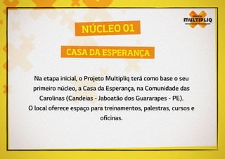 Na etapa inicial, o Projeto Multipliq terá como base o seu
primeiro núcleo, a Casa da Esperança, na Comunidade das
Carolinas (Candeias - Jaboatão dos Guararapes - PE).
O local oferece espaço para treinamentos, palestras, cursos e
oficinas.
NÚCLEO 01
CASA DA ESPERANÇA
 