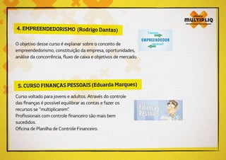 4. EMPREENDEDORISMO (Rodrigo Dantas)
O objetivo desse curso é explanar sobre o conceito de
empreendedorismo, constituição da empresa, oportunidades,
análise da concorrência, fluxo de caixa e objetivos de mercado.
5. CURSO FINANÇAS PESSOAIS (Eduarda Marques)
Curso voltado para jovens e adultos. Através do controle
das finanças é possível equilibrar as contas e fazer os
recursos se “multiplicarem”.
Profissionais com controle financeiro são mais bem
sucedidos.
Oficina de Planilha de Controle Financeiro.
 