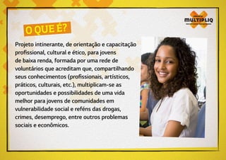 Projeto intinerante, de orientação e capacitação
profissional, cultural e ético, para jovens
de baixa renda, formada por uma rede de
voluntários que acreditam que, compartilhando
seus conhecimentos (profissionais, artísticos,
práticos, culturais, etc.), multiplicam-se as
oportunidades e possibilidades de uma vida
melhor para jovens de comunidades em
vulnerabilidade social e reféns das drogas,
crimes, desemprego, entre outros problemas
sociais e econômicos.
O QUE É?
 