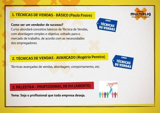 2. TÉCNICAS DE VENDAS - AVANÇADO (Rogério Pereira)
3. PALESTRA - PROFISSIONAL DE RH (ABERTO)
Técnicas avançadas de vendas, abordagem, comportamento, etc.
Tema: Seja o profissional que toda empresa deseja.
1. TÉCNICAS DE VENDAS - BÁSICO (Paulo Freire)
Como ser um vendedor de sucesso?
Curso abordará conceitos básicos de Técnica de Vendas,
com abordagem simples e objetiva, voltado para o
mercado de trabalho, de acordo com as necessidades
dos empregadores.
 