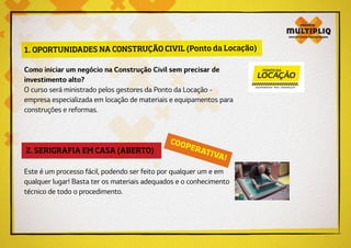 2. SERIGRAFIA EM CASA (ABERTO)
COOPERATIVA!
Este é um processo fácil, podendo ser feito por qualquer um e em
qualquer lugar! Basta ter os materiais adequados e o conhecimento
técnico de todo o procedimento.
1. OPORTUNIDADES NA CONSTRUÇÃO CIVIL (Ponto da Locação)
Como iniciar um negócio na Construção Civil sem precisar de
investimento alto?
O curso será ministrado pelos gestores da Ponto da Locação -
empresa especializada em locação de materiais e equipamentos para
construções e reformas.
 
