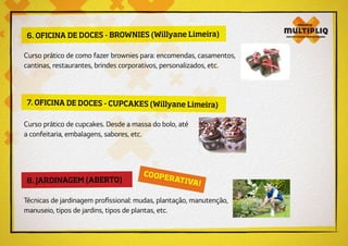 6. OFICINA DE DOCES - BROWNIES (Willyane Limeira)
8. JARDINAGEM (ABERTO)
Curso prático de como fazer brownies para: encomendas, casamentos,
cantinas, restaurantes, brindes corporativos, personalizados, etc.
Técnicas de jardinagem profissional: mudas, plantação, manutenção,
manuseio, tipos de jardins, tipos de plantas, etc.
7. OFICINA DE DOCES - CUPCAKES (Willyane Limeira)
Curso prático de cupcakes. Desde a massa do bolo, até
a confeitaria, embalagens, sabores, etc.
COOPERATIVA!
 