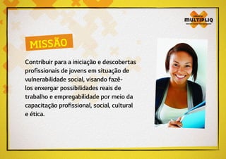 Contribuir para a iniciação e descobertas
profissionais de jovens em situação de
vulnerabilidade social, visando fazê-
los enxergar possibilidades reais de
trabalho e empregabilidade por meio da
capacitação profissional, social, cultural
e ética.
MISSÃO
 