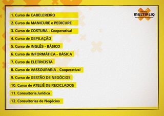 1. Curso de CABELEREIRO
2. Curso de MANICURE e PEDICURE
3. Curso de COSTURA - Cooperativa!
4. Curso de DEPILAÇÃO
5. Curso de INGLÊS - BÁSICO
6. Curso de INFORMÁTICA - BÁSICA
7. Curso de ELETRICISTA
8. Curso de VASSOURARIA - Cooperativa!
9. Curso de GESTÃO DE NEGÓCIOS
10. Curso de ATELIÊ DE RECICLADOS
11. Consultoria Jurídica
12. Consultorias de Negócios
 