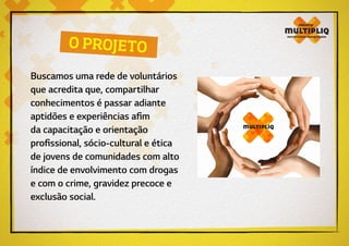 O PROJETO
Buscamos uma rede de voluntários
que acredita que, compartilhar
conhecimentos é passar adiante
aptidões e experiências afim
da capacitação e orientação
profissional, sócio-cultural e ética
de jovens de comunidades com alto
índice de envolvimento com drogas
e com o crime, gravidez precoce e
exclusão social.
 