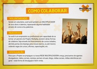 COMO COLABORAR
VOLUNTARIADO
DIVULGAÇÃO
PARCERIAS
Sendo um voluntário, você será também um MULTIPLICADOR
de seus dons e talentos, repassando alguma habilidade
através de cursos e/ou palestras.
Para que o Projeto se propague e a nossa REDE MULTIPLICADORA cresça, precisamos de agentes
divulgadores: rádios, jornais, revistas, portais virtuais, blogs, mídias sociais, mídias eletrônicas em
geral - toda forma de divulgação é bem-vinda.
Se você é um empresário ou profissional com capacidade de se
tornar um parceiro do Projeto Multipliq, existem várias formas
de colaborar. Seja através de financiamento de cursos isolados,
abrindo portas de emprego para nossos alunos, ou até mesmo
cedendo vagas de cursos, oficinas, capacitações, etc.
 