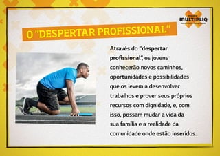 Através do “despertar
profissional”, os jovens
conhecerão novos caminhos,
oportunidades e possibilidades
que os levem a desenvolver
trabalhos e prover seus próprios
recursos com dignidade, e, com
isso, possam mudar a vida da
sua família e a realidade da
comunidade onde estão inseridos.
O “DESPERTAR PROFISSIONAL”
 