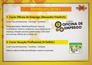 ATIVIDADES 2014.1
1. Curso Oficina de Emprego (Alexandre Friedrich)
Local: Casa da Esperança - Carolinas - Candeias
Temas abordados: Marketing Pessoal, Tipos de
Funcionários, Como se comportar numa entrevista de
emprego, Etiqueta pessoal e profissional, Como fazer
um currículo, Oficina de currículo, etc.

2. Curso Vocação Profissional (A Definir)
Local: Casa da Esperança - Carolinas - Candeias
Palestra sobre escolha de profissões e testes vocacionais.

 