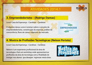 ATIVIDADES 2014.1
3. Empreendedorismo - (Rodrigo Dantas)
Local: Casa da Esperança - Carolinas - Candeias
O objetivo desse curso é ensinar sobre o conceito de
empreendedorismo, constituição da empresa, análise da
concorrência, fluxo de caixa e objetivos de mercado.

4. Mostra de Profissões Tecnológicas (Nelson Portela)
Local: Casa da Esperança - Carolinas - Candeias
Nelson é um experiente profissional da área de
tecnologia e fará um workshop onde apresentará as
profissões da área de tecnologia com a finalidade de
instigar nos alunos que desejam ingressar nesta área.

 