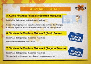 ATIVIDADES 2014.1
5. Curso Finanças Pessoais (Eduarda Marques)
Local: Casa da Esperança - Carolinas - Candeias
Curso voltado para jovens e adultos. Através do controle das finanças
é possível equilibrar as contas e fazer os recursos se “multiplicarem”.

6. Técnicas de Vendas - Módulo 2 (Paulo Freire)
Local: Casa da Esperança - Carolinas - Candeias
Como ser um vendedor de sucesso!

7. Técnicas de Vendas - Módulo 1 (Rogério Pereira)
Local: Casa da Esperança - Carolinas - Candeias
Técnicas básicas de vendas, abordagem, comportamento, etc.

 
