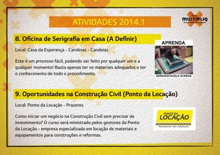 ATIVIDADES 2014.1
8. Oficina de Serigrafia em Casa (A Definir)
Local: Casa da Esperança - Carolinas - Candeias
Este é um processo fácil, podendo ser feito por qualquer um e a
qualquer momento! Basta apenas ter os materiais adequados e ter
o conhecimento de todo o procedimento.

9. Oportunidades na Construção Civil (Ponto da Locação)
Local: Ponto da Locação - Prazeres
Como iniciar um negócio na Construção Civil sem precisar de
investimento? O curso será ministrado pelos gestores da Ponto
da Locação - empresa especializada em locação de materiais e
equipamentos para construções e reformas.

 