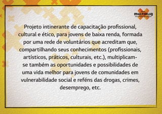 Projeto intinerante de capacitação profissional,
cultural e ético, para jovens de baixa renda, formada
por uma rede de voluntários que acreditam que,
compartilhando seus conhecimentos (profissionais,
artísticos, práticos, culturais, etc.), multiplicamse também as oportunidades e possibilidades de
uma vida melhor para jovens de comunidades em
vulnerabilidade social e reféns das drogas, crimes,
desemprego, etc.

 